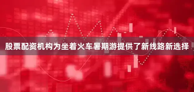 股票配资机构为坐着火车暑期游提供了新线路新选择