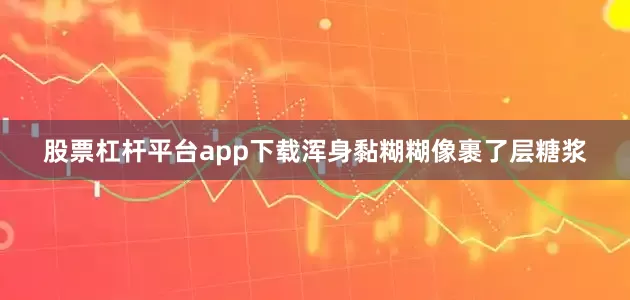 股票杠杆平台app下载浑身黏糊糊像裹了层糖浆