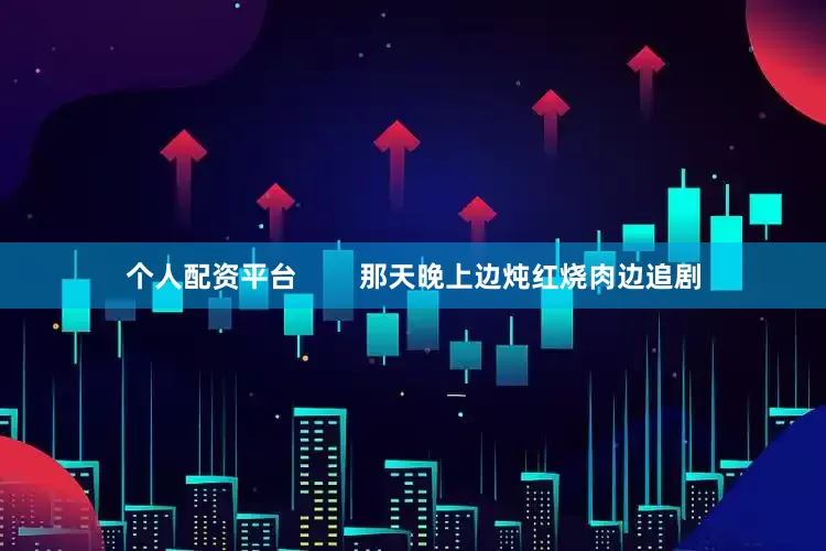 个人配资平台        那天晚上边炖红烧肉边追剧