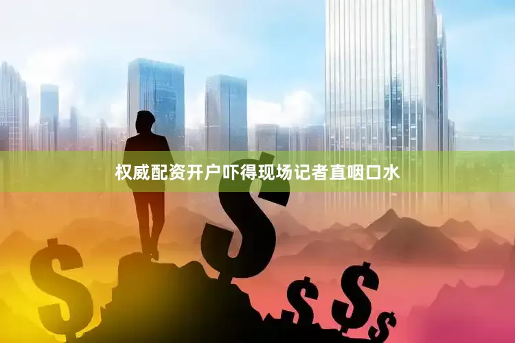 权威配资开户吓得现场记者直咽口水