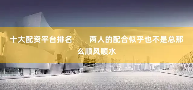 十大配资平台排名        两人的配合似乎也不是总那么顺风顺水