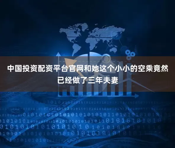 中国投资配资平台官网和她这个小小的空乘竟然已经做了三年夫妻