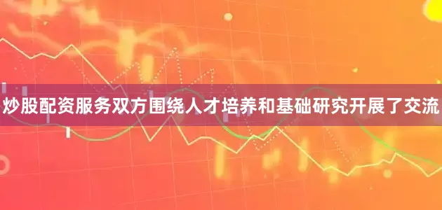 炒股配资服务双方围绕人才培养和基础研究开展了交流