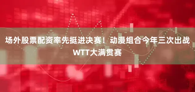 场外股票配资率先挺进决赛！动漫组合今年三次出战WTT大满贯赛