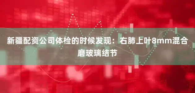 新疆配资公司体检的时候发现：右肺上叶8mm混合磨玻璃结节