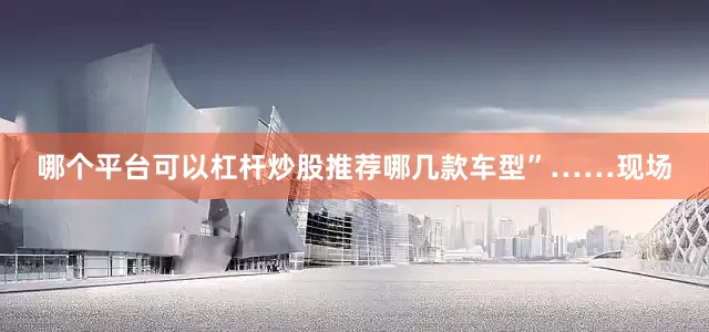 哪个平台可以杠杆炒股推荐哪几款车型”……现场